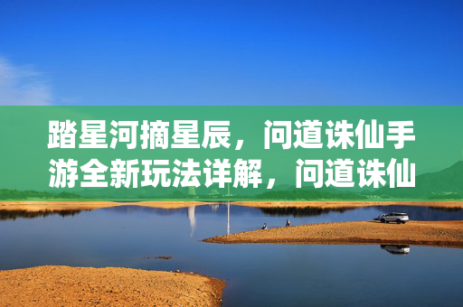 踏星河摘星辰，问道诛仙手游全新玩法详解，问道诛仙手游踏星河摘星辰全新玩法详解
