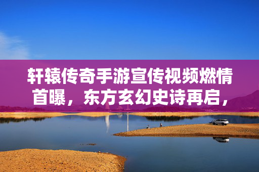 轩辕传奇手游宣传视频燃情首曝，东方玄幻史诗再启，视觉盛宴点燃热血情怀，轩辕传奇手游燃情首曝 东方玄幻史诗视觉盛宴点燃热血