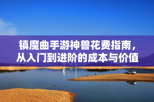 镇魔曲手游神兽花费指南，从入门到进阶的成本与价值解析，镇魔曲手游神兽花费指南，从入门到进阶的成本与价值解析