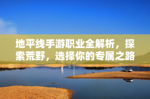 地平线手游职业全解析，探索荒野，选择你的专属之路，地平线手游职业全解析，探索荒野，选专属之路