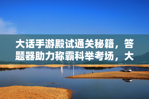 大话手游殿试通关秘籍，答题器助力称霸科举考场，大话手游殿试通关秘籍，答题器助力称霸科举考场