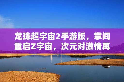 龙珠超宇宙2手游版，掌间重启Z宇宙，次元对激情再燃！龙珠超宇宙2手游版，掌间重启Z宇宙，次元对激情再燃