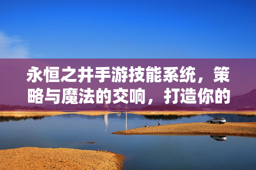 永恒之井手游技能系统，策略与魔法的交响，打造你的专属战斗美学，永恒之井手游，技能策略与魔法的交响，专属战斗美学