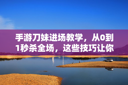 手游刀妹进场教学，从0到1秒杀全场，这些技巧让你秀翻峡谷！手游刀妹进场秒杀教学，从0到1技巧秀翻峡谷