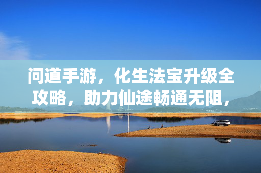 问道手游，化生法宝升级全攻略，助力仙途畅通无阻，问道手游，化生法宝升级全攻略，仙途畅通无阻