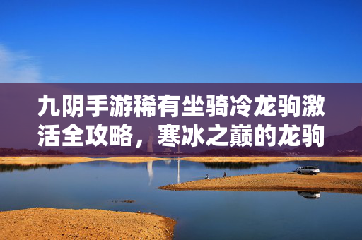 九阴手游稀有坐骑冷龙驹激活全攻略，寒冰之巅的龙驹传说，九阴手游冷龙驹激活全攻略，寒冰之巅的龙驹传说