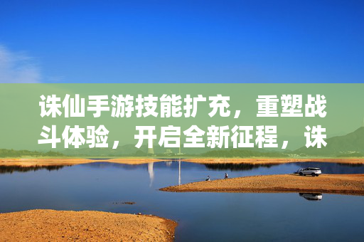 诛仙手游技能扩充，重塑战斗体验，开启全新征程，诛仙手游技能扩充重塑战斗 全新征程开启