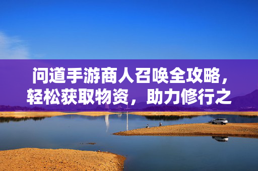 问道手游商人召唤全攻略，轻松获取物资，助力修行之路，问道手游商人召唤全攻略，轻松获取物资，助力修行