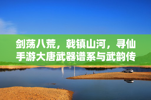 剑荡八荒，戟镇山河，寻仙手游大唐武器谱系与武韵传承，寻仙大唐，剑戟谱系与武韵传承