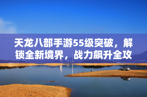 天龙八部手游55级突破，解锁全新境界，战力飙升全攻略，天龙八部手游55级突破，解锁全新境界，战力飙升全攻略