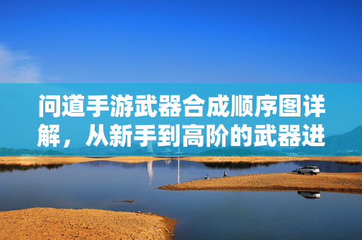 问道手游武器合成顺序图详解，从新手到高阶的武器进阶之路，问道手游武器合成顺序图详解，从新手到高阶的进阶之路