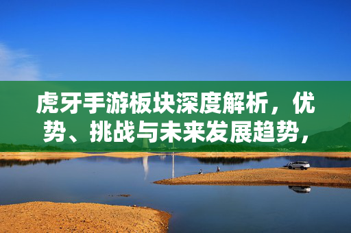 虎牙手游板块深度解析，优势、挑战与未来发展趋势，虎牙手游板块，优势、挑战与未来发展趋势