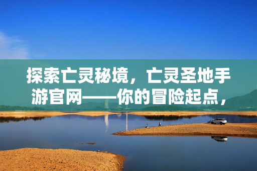 探索亡灵秘境，亡灵圣地手游官网——你的冒险起点，亡灵秘境手游官网，你的冒险起点
