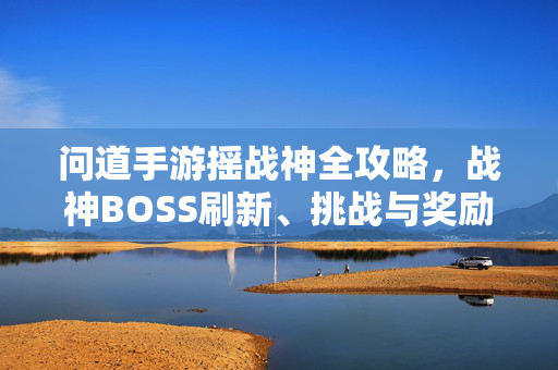 问道手游摇战神全攻略，战神BOSS刷新、挑战与奖励获取指南，问道手游摇战神全攻略，战神BOSS刷新、挑战与奖励获取指南