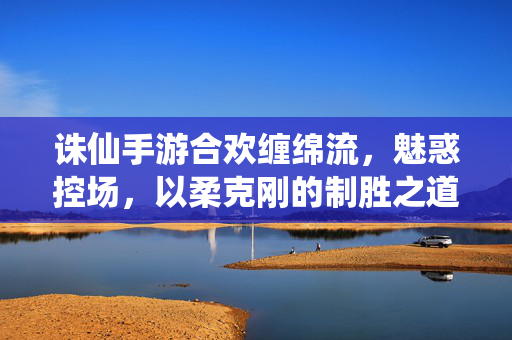 诛仙手游合欢缠绵流，魅惑控场，以柔克刚的制胜之道，诛仙手游合欢缠绵流，魅惑控场以柔克刚的制胜之道