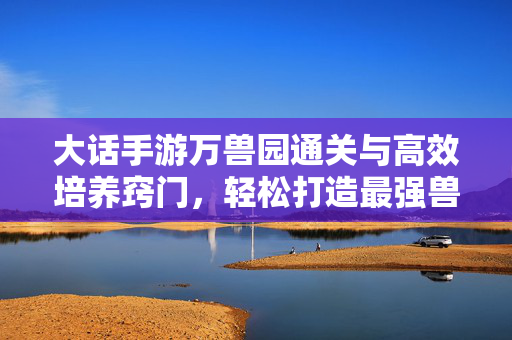大话手游万兽园通关与高效培养窍门，轻松打造最强兽灵战队！大话手游万兽园通关培养窍门，轻松打造最强兽灵战队