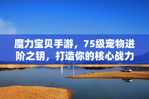 魔力宝贝手游，75级宠物进阶之钥，打造你的核心战力！魔力宝贝手游，75级宠物进阶之钥，铸就核心战力！