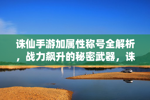 诛仙手游加属性称号全解析，战力飙升的秘密武器，诛仙手游属性称号全解析，战力飙升的秘密武器