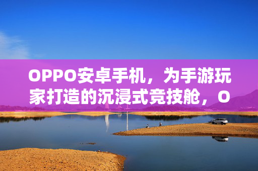 OPPO安卓手机，为手游玩家打造的沉浸式竞技舱，OPPO安卓手游玩家沉浸式竞技舱