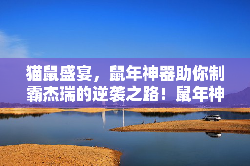 猫鼠盛宴，鼠年神器助你制霸杰瑞的逆袭之路！鼠年神器助阵，杰瑞逆袭制霸猫鼠盛宴！