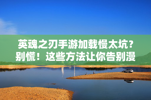 英魂之刃手游加载慢太坑？别慌！这些方法让你告别漫长等待，英魂之刃手游加载慢？别慌！这些方法让你告别漫长等待