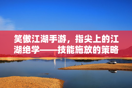 笑傲江湖手游，指尖上的江湖绝学——技能施放的策略与艺术，笑傲江湖手游，指尖绝学的策略与艺术