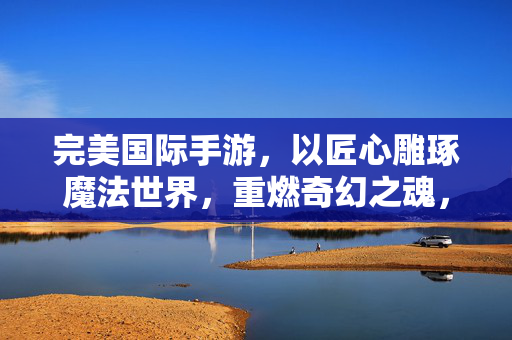 完美国际手游，以匠心雕琢魔法世界，重燃奇幻之魂，完美国际手游，匠心雕琢魔法世界，重燃奇幻之魂