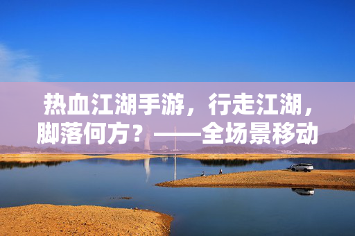 热血江湖手游，行走江湖，脚落何方？——全场景移动点解析，热血江湖手游全场景移动点解析