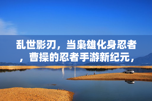 乱世影刃，当枭雄化身忍者，曹操的忍者手游新纪元，乱世影刃，曹操的忍者手游新纪元