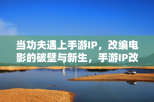 当功夫遇上手游IP，改编电影的破壁与新生，手游IP改编电影，功夫元素的破壁与新生