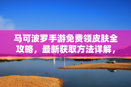 马可波罗手游免费领皮肤全攻略，最新获取方法详解，马可波罗手游免费皮肤全攻略，最新获取方法详解