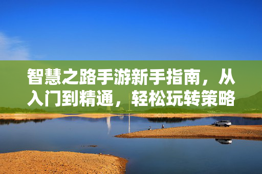 智慧之路手游新手指南，从入门到精通，轻松玩转策略挑战，智慧之路手游新手指南，从入门到精通，轻松玩转策略