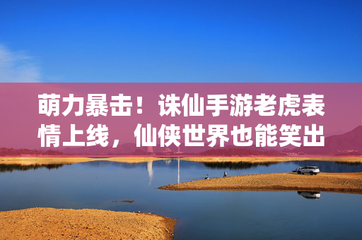 萌力暴击！诛仙手游老虎表情上线，仙侠世界也能笑出腹肌？萌力暴击！诛仙手游老虎表情上线，仙侠世界笑出腹肌