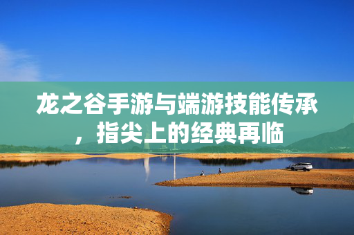 龙之谷手游与端游技能传承，指尖上的经典再临