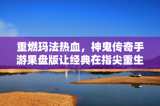 重燃玛法热血，神鬼传奇手游果盘版让经典在指尖重生，神鬼传奇手游果盘版，重燃玛法热血，经典指尖重生