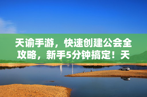 天谕手游，快速创建公会全攻略，新手5分钟搞定！天谕手游新手必看，5分钟快速创建公会全攻略