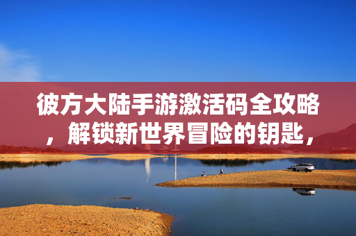 彼方大陆手游激活码全攻略，解锁新世界冒险的钥匙，彼方大陆手游激活码全攻略，解锁新世界冒险的钥匙