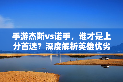 手游杰斯vs诺手，谁才是上分首选？深度解析英雄优劣与适用场景，杰斯VS诺手，上分首选之争？英雄优劣与场景全解析