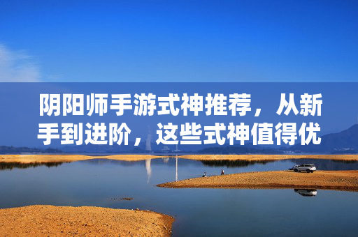 阴阳师手游式神推荐，从新手到进阶，这些式神值得优先培养！阴阳师手游式神推荐，新手到进阶优先培养