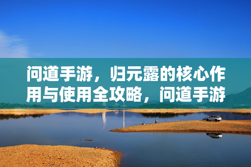 问道手游，归元露的核心作用与使用全攻略，问道手游，归元露核心作用与使用全攻略