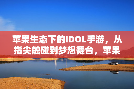 苹果生态下的IDOL手游，从指尖触碰到梦想舞台，苹果生态IDOL手游，指尖触达梦想舞台