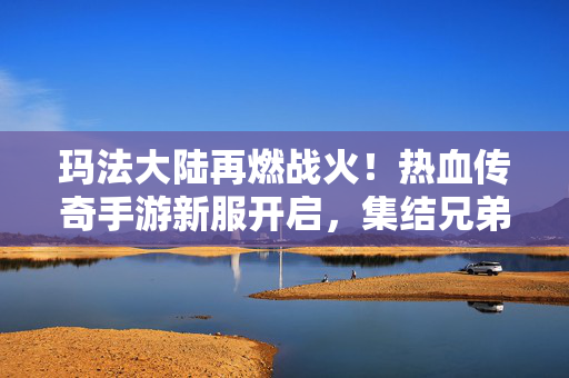 玛法大陆再燃战火！热血传奇手游新服开启，集结兄弟重温经典激情，热血传奇手游新服开启，玛法大陆再燃战火，兄弟集结重温经典激情