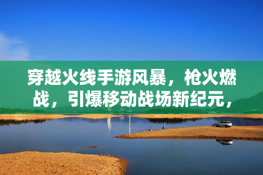 穿越火线手游风暴，枪火燃战，引爆移动战场新纪元，穿越火线手游，枪火风暴，引爆移动战场新纪元