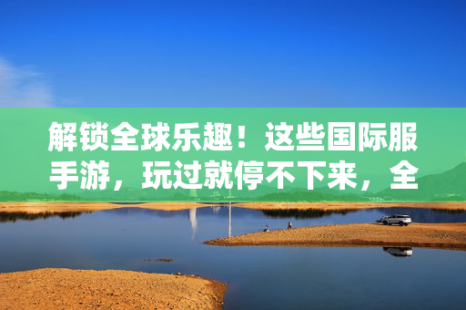 解锁全球乐趣！这些国际服手游，玩过就停不下来，全球畅玩！国际服手游，玩过就停不下来