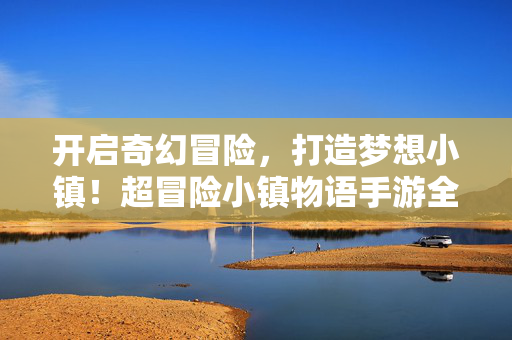 开启奇幻冒险，打造梦想小镇！超冒险小镇物语手游全解析，奇幻冒险打造梦想小镇，超冒险小镇物语手游全解析