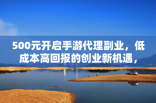 500元开启手游代理副业，低成本高回报的创业新机遇，500元手游代理副业，低成本高回报创业新机遇
