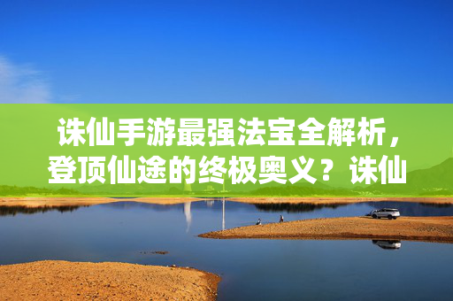 诛仙手游最强法宝全解析，登顶仙途的终极奥义？诛仙手游最强法宝全解析，登顶仙途终极奥义