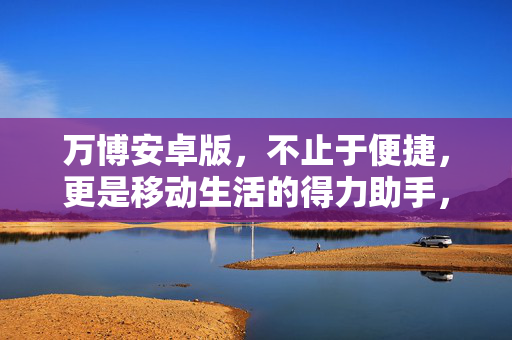 万博安卓版，不止于便捷，更是移动生活的得力助手，万博安卓版，不止便捷，更是移动生活得力助手