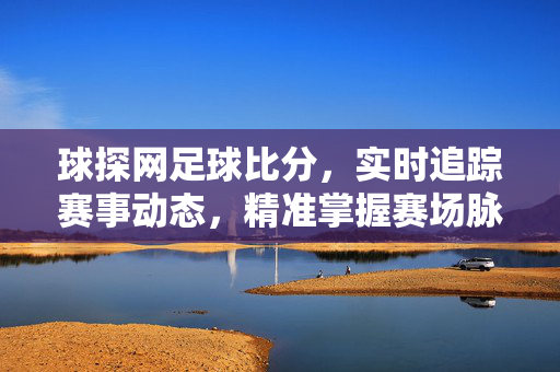 球探网足球比分，实时追踪赛事动态，精准掌握赛场脉搏，球探网足球比分，实时精准追踪赛场脉搏