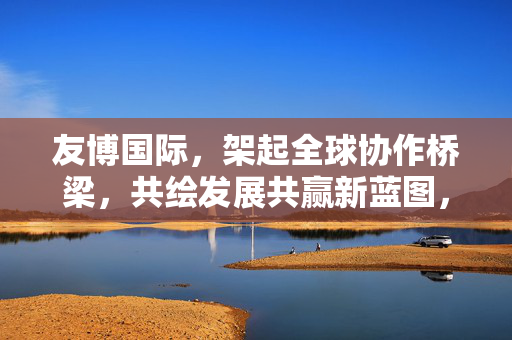 友博国际，架起全球协作桥梁，共绘发展共赢新蓝图，友博国际，架全球协作桥梁，绘共赢发展新蓝图